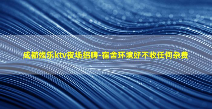 成都娱乐ktv夜场招聘-宿舍环境好不收任何杂费